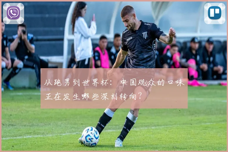从跑男到世界杯：中国观众的口味正在发生哪些深刻转向？